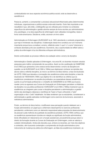 contextualizada nos seus aspectos econômico-político-social, onde se desenvolve a
assistência à
Passa-se, portanto, a compreender o processo educacional influenciado pelos determinantes
individuais, organizacionais e político-sociais onde está inserido. Outro fato importante a ser
ressaltado é que, até então, a bibliografia que era utilizada para ministrar os conteúdos
específicos de administração e gestão advinha sempre de livros escritos por administradores
e/ou psicólogos, e na área especifica de enfermagem eram utilizadas monografias, teses e
livros norte-americanos. Decide-se, então, escrever um livro sobre
Administração em Enfermagem (KURCGANT et al, 1991) abordando o conteúdo programático
que hoje é ministrado nas disciplinas. A elaboração desse livro constituiu-se num momento
importante porque levou a analisar o ensino, refletindo sobre “o que” e “o como” direcionar o
conteúdo abordado junto aos acadêmicos. Escrevê-lo, deu a oportunidade de refletir sobre a
prática da enfermagem à luz de diferentes enfoques administrativos.
Dando continuidade ao processo reflexivo da avaliação sobre o ensino da disciplina
Administração e Gestão aplicadas à Enfermagem, nos anos 90, os docentes iniciaram estudos
pesquisas para melhor compreensão da sua prática. Assim se dá a publicação de CIAMPONE
et al (1993) que apresentou como estava sendo desenvolvido o ensino da disciplina em
questão; os de KURCGANT et al (1994 e 1994a) que objetivaram conhecer as opiniões dos
alunos sobre a referida disciplina, ao inicio e ao término do bloco teórico; a tese de doutorado
de LEITE (1994) que desvelou a concepção dos acadêmicos sobre esta disciplina; a tese de
doutorado de TAKAHASHI (1994) cujo objetivo foi o de identificar os critérios que os
acadêmicos consideraram na escolha da profissão e as expectativas desses acadêmicos
quanto à sua formação profissional; e o trabalho de GAIDZINSKI et al (1995) que buscou
revelar como os egressos aos Cursos de Graduação em Enfermagem percebem a influência
da disciplina na sua prática profissional. KURCGANT et al (1994 e 1994a) mostraram que os
acadêmicos ao chegarem para cursar a disciplina perceberam a administração e a gestão
dentro das abordagens clássicas e cientificas de Taylor e Fayol, enfocando o "polo"
organização e não o "polo" trabalhador. As falas revelaram que os estudantes, consideraram a
administração e gestão aplicadas à enfermagem como exercício da burocracia, associado à
ineficiência administrativa.
Porém, ao término do bloco teórico, modificaram essa percepção quando relataram ser a
função administrativa um papel que o enfermeiro desempenha no exercício profissional,
percebendo o enfermeiro como um elemento responsável pelas propostas de desenvolvimento
de pessoal e pela melhoria da qualidade da assistência prestada. LEITE (1994) verificou que
os acadêmicos apresentavam dúvidas em relação ao significado da função administrativa,
tendo dificuldade em relacioná-la com a função assistencial, provavelmente porque esta é a
diretriz da formação durante os Cursos de Graduação em Enfermagem, onde se valoriza o
cuidado individualizado. Ainda este desvelou que, embora os docentes, por meio dos objetivos
e conteúdos, vêm buscando contemplar a compreensão da função administrativa como
instrumento de mudança da prática de enfermagem, as falas dos acadêmicos mostraram, ao
 