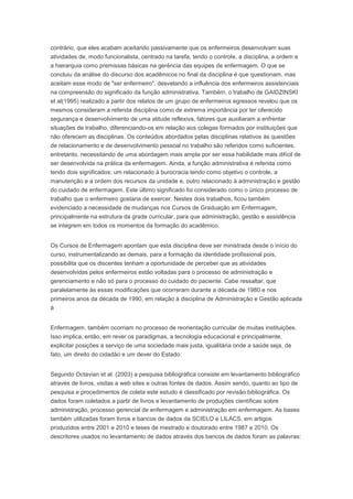 contrário, que eles acabam aceitando passivamente que os enfermeiros desenvolvam suas
atividades de, modo funcionalista, centrado na tarefa, tendo o controle, a disciplina, a ordem e
a hierarquia como premissas básicas na gerência das equipes de enfermagem. O que se
concluiu da análise do discurso dos acadêmicos no final da disciplina é que questionam, mas
aceitam esse modo de "ser enfermeiro", desvelando a influência dos enfermeiros assistenciais
na compreensão do significado da função administrativa. Também, o trabalho de GAIDZINSKI
et al(1995) realizado a partir dos relatos de um grupo de enfermeiros egressos revelou que os
mesmos consideram a referida disciplina como de extrema importância por ter oferecido
segurança e desenvolvimento de uma atitude reflexiva, fatores que auxiliaram a enfrentar
situações de trabalho, diferenciando-os em relação aos colegas formados por instituições que
não oferecem as disciplinas. Os conteúdos abordados pelas disciplinas relativos às questões
de relacionamento e de desenvolvimento pessoal no trabalho são referidos como suficientes,
entretanto, necessitando de uma abordagem mais ampla por ser essa habilidade mais difícil de
ser desenvolvida na prática da enfermagem. Ainda, a função administrativa é referida como
tendo dois significados: um relacionado à burocracia tendo como objetivo o controle, a
manutenção e a ordem dos recursos da unidade e, outro relacionado à administração e gestão
do cuidado de enfermagem. Este último significado foi considerado como o único processo de
trabalho que o enfermeiro gostaria de exercer. Nestes dois trabalhos, ficou também
evidenciado a necessidade de mudanças nos Cursos de Graduação em Enfermagem,
principalmente na estrutura da grade curricular, para que administração, gestão e assistência
se integrem em todos os momentos da formação do acadêmico.
Os Cursos de Enfermagem apontam que esta disciplina deve ser ministrada desde o início do
curso, instrumentalizando as demais, para a formação da identidade profissional pois,
possibilita que os discentes tenham a oportunidade de perceber que as atividades
desenvolvidas pelos enfermeiros estão voltadas para o processo de administração e
gerenciamento e não só para o processo do cuidado do paciente. Cabe ressaltar, que
paralelamente às essas modificações que ocorreram durante a década de 1980 e nos
primeiros anos da década de 1990, em relação à disciplina de Administração e Gestão aplicada
à
Enfermagem, também ocorriam no processo de reorientação curricular de muitas instituições.
Isso implica, então, em rever os paradigmas, a tecnologia educacional e principalmente,
explicitar posições a serviço de uma sociedade mais justa, igualitária onde a saúde seja, de
fato, um direito do cidadão e um dever do Estado.
Segundo Octavian et al. (2003) a pesquisa bibliográfica consiste em levantamento bibliográfico
através de livros, visitas a web sites e outras fontes de dados. Assim sendo, quanto ao tipo de
pesquisa e procedimentos de coleta este estudo é classificado por revisão bibliográfica. Os
dados foram coletados a partir de livros e levantamento de produções científicas sobre
administração, processo gerencial de enfermagem e administração em enfermagem. As bases
também utilizadas foram livros e bancos de dados da SCIELO e LILACS, em artigos
produzidos entre 2001 e 2010 e teses de mestrado e doutorado entre 1987 e 2010. Os
descritores usados no levantamento de dados através dos bancos de dados foram as palavras:
 