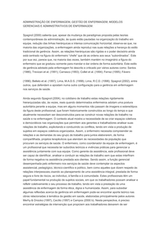 ADMINISTRAÇÃO DE ENFERMAGEM, GESTÃO DE ENFERMAGEM, MODELOS
GERENCIAIS E ADMINISTRATIVOS DE ENFERMAGEM.
Spagnol (2000) salienta que, apesar da mudança de paradigmas proposta pelas teorias
contemporâneas da administração, às quais estão pautadas na organização do trabalho em
equipe, redução das linhas hierárquicas e intensa comunicação horizontal, observa-se que, na
maioria das organizações, a enfermagem ainda reproduz nas suas relações a herança do estilo
tradicional de gerência. Assim, as relações hierárquicas são rígidas e o poder decisório ainda
está centrado na figura do enfermeiro “chefe” que dá as ordens aos seus “subordinados”. Este
por sua vez, parece que, na maioria das vezes, também mantém no imaginário a figura do
enfermeiro que se graduou somente para mandar e dar ordens de forma autoritária. Este estilo
de gerência adotado pela enfermagem foi descrito e criticado por vários autores como: Santos
(1986); Trevizan et al. (1991); Carrasco (1993); Collet et al. (1994); Ferraz (1995); Fávero
(1996); Bellato et al. (1997); Lima, M.A.D.S. (1998); Lima, R.C.D. (1998); Spagnol (2002), entre
outros, que defendem e apostam numa outra configuração para a gerência em enfermagem
nos serviços de saúde.
Ainda segundo Spagnol (2004), no cotidiano de trabalho estas relações rigidamente
hierarquizadas são, às vezes, reais quando determinados enfermeiros adotam uma postura
autoritária perante a equipe, mas em alguns momentos não passam de imagens e estereótipos
da figura deste profissional, que foram historicamente construídos ao longo do tempo e que
atualmente necessitam ser desconstruídos para se construir novas relações de trabalho na
saúde e na enfermagem. O contexto atual mostra a necessidade de se criar espaços coletivos
e democráticos nas organizações que permitam aos gerentes e trabalhadores analisar suas
relações de trabalho, explicitando e conduzindo os conflitos, tendo em vista a produção de
sujeitos em espaços coletivos organizados. Assim, o enfermeiro necessita compreender as
relações e as demandas do seu grupo de trabalho para juntos elaborarem, de forma
compartilhada, projetos terapêuticos que atendam às necessidades da população que
procuram os serviços de saúde. O enfermeiro, como coordenador da equipe de enfermagem, é
um profissional que necessita ter subsídios teóricos e vivências práticas para gerenciar a
assistência juntamente com sua equipe. Como gerente da assistência, este profissional deve
ser capaz de identificar, analisar e conduzir as relações de trabalho sem que estas interfiram
de forma negativa na assistência prestada aos clientes. Sendo assim, a função gerencial
desempenhada pelo enfermeiro nos serviços de saúde deve contemplar os aspectos
assistencial, pedagógico, técnico-científico e político, bem como aqueles que dizem respeito às
relações interpessoais,visando ao planejamento de uma assistência integral, prestada de forma
segura e livre de riscos, ao indivíduo, à família e à comunidade. Estes profissionais têm um
papel fundamental na produção de sujeitos sociais, em que os trabalhadores possam analisar e
refletir coletivamente o seu processo de trabalho, tendo em vista a prestação de uma
assistência de enfermagem de forma ética, digna e humanizada. Assim, para subsidiar
algumas reflexões acerca da gerência em enfermagem pode-se encontrar aporte teórico nas
obras relacionadas à temática da gestão em saúde, elaboradas principalmente pelos autores
Merhy & Onocko (1997), Cecílio (1997) e Campos (2000 b). Nesta perspectiva, é preciso
encontrar estratégias de intervenção que propiciem aos trabalhadores deixarem de ser
 