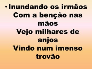 • Inundando os irmãos 
Com a benção nas 
mãos 
Vejo milhares de 
anjos 
Vindo num imenso 
trovão 
 