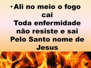 • Ali no meio o fogo 
cai 
Toda enfermidade 
não resiste e sai 
Pelo Santo nome de 
Jesus 
 