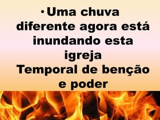 •Uma chuva 
diferente agora está 
inundando esta 
igreja 
Temporal de benção 
e poder 
 