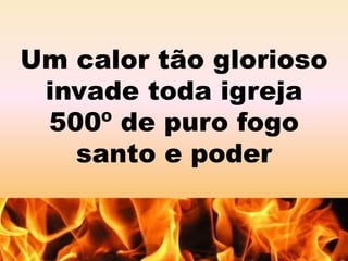 Um calor tão glorioso 
invade toda igreja 
500º de puro fogo 
santo e poder 
 