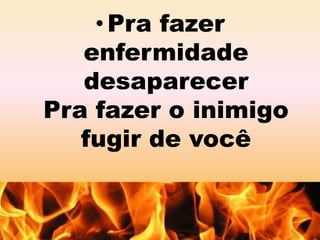 • Pra fazer 
enfermidade 
desaparecer 
Pra fazer o inimigo 
fugir de você 
 
