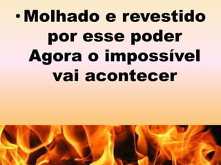 • Molhado e revestido 
por esse poder 
Agora o impossível 
vai acontecer 
 