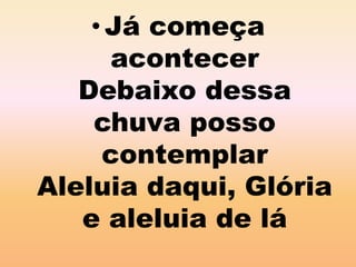 •Já começa 
acontecer 
Debaixo dessa 
chuva posso 
contemplar 
Aleluia daqui, Glória 
e aleluia de lá 
 