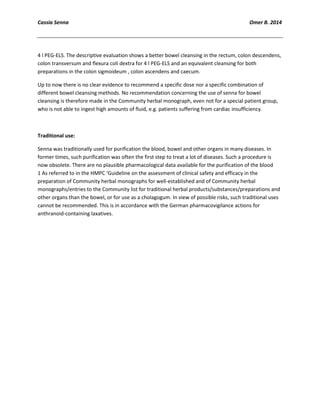 Cassia Senna Omer B. 2014
4 l PEG-ELS. The descriptive evaluation shows a better bowel cleansing in the rectum, colon descendens,
colon transversum and flexura coli dextra for 4 l PEG-ELS and an equivalent cleansing for both
preparations in the colon sigmoideum , colon ascendens and caecum.
Up to now there is no clear evidence to recommend a specific dose nor a specific combination of
different bowel cleansing methods. No recommendation concerning the use of senna for bowel
cleansing is therefore made in the Community herbal monograph, even not for a special patient group,
who is not able to ingest high amounts of fluid, e.g. patients suffering from cardiac insufficiency.
Traditional use:
Senna was traditionally used for purification the blood, bowel and other organs in many diseases. In
former times, such purification was often the first step to treat a lot of diseases. Such a procedure is
now obsolete. There are no plausible pharmacological data available for the purification of the blood
1 As referred to in the HMPC ‘Guideline on the assessment of clinical safety and efficacy in the
preparation of Community herbal monographs for well-established and of Community herbal
monographs/entries to the Community list for traditional herbal products/substances/preparations and
other organs than the bowel, or for use as a cholagogum. In view of possible risks, such traditional uses
cannot be recommended. This is in accordance with the German pharmacovigilance actions for
anthranoid-containing laxatives.
 
