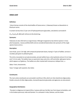Cassia Senna Omer B. 2014
SNNA LEAF
Deﬁnition:
Folium Sennae consists of the dried leaﬂets of Cassia senna L. (Fabaceae) Known as Alexandrain or
Khartoum senna.
It contain not less than 2.5 per cent of hydroxyanthracene glycosides, calculated as sennoside B
( 863) with refrence to the dried drug.
Synonyms:
Fabaceae are also referred to as Leguminosae. Although recognized as two distinct species in many
pharmacopoeias , Cassia acutifolia Delile and are considered botanically to be synonyms of the single
species Cassia senna L.
Description:
Low shrubs, up to 1.5m high, with compound paripinnate leaves, having 3–7 pairs of leaﬂets, narrow or
rounded, pale green to yellowish green.
The entire, lanceolate to narrowly lanceolate, pinnate leaflets have a short petiolule and are 2-6 cm long
and 7-12 mm wide. The leaflets have an asymmetric base and a thin, stiff and brittle, light green lamina
which appears as if glabrous. The leaflets are often marked with transverse or oblique lines.
Odour: Faint, characteristic.
Taste: To begin with sweetish, then bitter.
Constituents:
The main active constituents are sennoside A and B (ca.2.5%), which are rhein-dianthrone diglucosides .
Smaller amounts of other diglucosides, monoanthraquinone glucosides and aglycones are also present.
Geographical distribution:
The plant is indigenous to tropical Africa. It grows wild near the Nile river from Aswan to Kordofan, and
in the Arabian peninsula, India and Somalia. It is cultivated in India, Pakistan, and the Sudan.
 