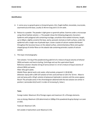 Cassia Senna Omer B. 2014
Identification:
A. C. senna occur as grayish-green or brownish-green, thin, fragile leaflets, lanceolate, mucronate,
asymmetrical at the base, usually 15-40 mm long and 5-15 mm wide .
B. Reduce to a powder. The powder is light green or greenish-yellow. Examine under a microscope
using chloral hydrate solution. The powder shows the following diagnostic characters:
Epidermis with polygonal cells containing mucilage; unicellular thick-walled trichomes, length,
up to 260µm, slightly curved at the base, warty; paracytic stomata on both surfaces; under the
epidermal cells a single row of palisade layer; cluster crystals of calcium oxalate distributed
throughout the lacunose tissue; on the adaxial surface, sclerenchymatous ﬁbres and a gutter-
shaped group of similar ﬁbres on the abaxial side containing prismatic crystals of calcium
oxalate.
C. Thin-layer chromatography:
Test solution. To 0.5g of the powdered drug add 5ml of a mixture of equal volumes of ethanol
(96%) and water and heat to boiling. Centrifuge and use the supernatant liquid.
Reference solution: Dissolve 10 mg of senna extract in 1 ml of a mixture of equal volumes of
ethanol (96%) and water.
Plate: Silica gel G plate.
Mobile Phase: glacial acetic acid, water, ethyl acetate, propanol ( 1:30:40:40)
Detection: Spray with a 20% V/V solution of nitric acid and heat at 120 C for 10 min. Allow to
cool and spray with a 50 g/L solution of potassium hydroxide in alcohol until the zones appear.
Result: The principle zones in the chromatogram obtained with the test solution are similar in
position ( sennosides B,A,D and C in order of increasing Value ).
Tests:
Foreign matter: Maximum 3% of foreign organs and maximum 1% of foreign elements.
Loss on drying: Maximum 12% determined on 1000g of the powdered drug by drying in an oven
at 105C.
Total ash: Maximum 12%.
Ash soluble in hydrochloric acid: Maximum 2.5%.
 