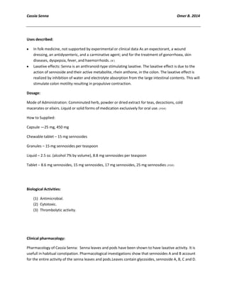 Cassia Senna Omer B. 2014
Uses described:
In folk medicine, not supported by experimental or clinical data As an expectorant, a wound
dressing, an antidysenteric, and a carminative agent; and for the treatment of gonorrhoea, skin
diseases, dyspepsia, fever, and haemorrhoids.
Laxative effects: Senna is an anthranoid-type stimulating laxative. The laxative effect is due to the
action of sennoside and their active metabolite, rhein anthone, in the colon. The laxative effect is
realized by inhibition of water and electrolyte absorption from the large intestinal contents. This will
stimulate colon motility resulting in propulsive contraction.
Dosage:
Mode of Administration: Comminuted herb, powder or dried extract for teas, decoctions, cold
macerates or elixirs. Liquid or solid forms of medication exclusively for oral use.
How to Supplied:
Capsule —25 mg, 450 mg
Chewable tablet – 15 mg sennosides
Granules – 15 mg sennosides per teaspoon
Liquid – 2.5 oz. (alcohol 7% by volume), 8.8 mg sennosides per teaspoon
Tablet – 8.6 mg sennosides, 15 mg sennosides, 17 mg sennosides, 25 mg sennosdies
Biological Activities:
(1) Antimicrobial.
(2) Cytotoxic.
(3) Thrombolytic activity.
Clinical pharmacology:
Pharmacology of Cassia Senna: Senna leaves and pods have been shown to have laxative activity. It is
usefull in habitual constipation. Pharmacological investigations show that sennosides A and B account
for the entire activity of the senna leaves and pods.Leaves contain glycosides, sennoside A, B, C and D.
 