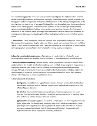Cassia Senna Omer B. 2014
Two naphthalene glycosides have been isolated from leaves and pods. The medicinal action of Senna
can be attributed mainly to the anthraquinone glycosides, especially sennoside A and B. It appears that
the aglycone portion is responsible for its action. The breakdown of the anthraquinone glycosides in the
digestive tract can occur in one of two ways. The bowel flora can directly hydrolyze themin a similar way
to that of free active aglycone. Alternatively, in the presence of bile and the sugar moiety, the free
aglycone can be absorbed into the blood stream and secreted later into the colon. The final result is
stimulation of the Auerbach plexus resulting in increased intestinal muscle contraction. In addition, its
mucilage content decreases bodily absorption of fluid leading to an enhancement of the final laxative
action.
1. Constipation: Taking senna orally is effective for short- term treatment of constipation. Senna is an
FDA-approved nonprescription drug for adults and children ages 2 years and older. However, in children
ages 3-15 years, mineral oil and a medication called lactulose might be more effective. In elderly people,
senna plus psyllium is more effective than lactulose for treating ongoing constipation.
2. Bowel preparation before colonoscopy: Taking senna by mouth might be effective for bowel
cleansing before colonoscopy; however, sodium phosphate or polyethylene glycol is more effective.
3. Pregnancy and Breast-Feeding: Senna is Possibly Safe during pregnancy and breast-feeding when
used short-term. It is Possibly Unsafe when used long-term or in high doses. Long-term, frequent use, or
use of high doses has been linked to serious side effects including laxative dependence and liver
damage. Although small amounts of senna cross into breast milk, it doesn’t seem to be a problem for
nursing babies. As long as the mother uses senna in recommended amounts, senna does not cause
changes in the frequency or consistency of babies’ stools.
4. Interactions with Medications:
(a) Digoxin (Lanoxin) Senna is a type of laxative called a stimulant laxative. Stimulant laxatives
can decrease potassium levels in the body. Low potassium levels can increase the risk of side
effects of digoxin (Lanoxin).
(b) Warfarin (Coumadin) Senna can work as a laxative. In some people, senna can cause
diarrhea. Diarrhea can increase the effects of warfarin and increase the risk of bleeding. If you
take warfarin, do not take excessive amounts of senna.
(c) Water Pills (Diuretic Drugs) Senna is a laxative. Some laxatives can decrease potassium in the
body. "Water pills" can also decrease potassium in the body. Taking senna along with "water
pills" might decrease potassium in the body too much. Some "water pills" that can decrease
potassium include chlorothiazide (Diuril), chlorthalidone (Thalitone), furosemide (Lasix),
hydrochlorothiazide (HCTZ, Hydrodiuril, Microzide), and others.
 