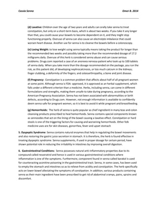 Cassia Senna Omer B. 2014
(d) Laxative: Children over the age of two years and adults can orally take senna to treat
constipation, but only on a short-term basis, which is about two weeks. If you take it any longer
than that, you could cause your bowels to become dependent on it, and they might stop
functioning properly. Overuse of senna can also cause an electrolyte imbalance that could
worsen heart disease. Another use for senna is to cleanse the bowels before a colonoscopy.
(e) Losing Weight: to lose weight using senna typically means taking the product for longer than
the recommended two weeks and possibly taking more than the recommended dosage of 17.2
milligrams daily. Overuse of this herb is considered senna abuse and can cause serious
problems. Drugs.com reported a case of an anorexia nervosa patient who took up to 100 tablets
of senna daily. When you take more than the dosage recommended on the package, you run the
risk, as this patient did, of developing nephrocalcinosis, or too much calcium in the kidneys;
finger clubbing, a deformity of the fingers; and osteoarthropathy, a bone and joint disease.
(f) Pregnancy: Constipation is a common problem that affects about half of all pregnant women
at some point. Although senna is FDA- approved, it is approved as an herbal supplement, which
falls under a different criterion than a medicine. Herbs, including senna, can come in different
formulations and strengths, making them unsafe to take during pregnancy, according to the
American Pregnancy Association. Senna has not been associated with abnormalities or birth
defects, according to Drugs.com. However, not enough information is available to confidently
deem senna safe for pregnant women, so it is best to avoid it while pregnant and breastfeeding.
(g) Hemorrhoids: The herb of senna is quite popular as chief ingredient in many teas and colon
cleansing products prescribed to heal hemorrhoids. Senna contains special components known
as sennosides that act on the lining of the bowel causing a laxative effect. Constipation or hard
stools is one of the triggering factors for causing and worsening hemorrhoids. Other folk
medicine uses are for skin diseases, gonorrhea, fever and upset stomach
5. Dyspeptic Syndrome: Senna contains natural enzymes that help in regulating the bowel movements
and also restoring the gastric juice secretion in stomach. It is therefore, the herb is found effective in
treating dyspeptic syndrome. Senna supplements, if used in proper dosage for certain period, have
shown potential role in reducing the irritability in intestines by improving overall digestion.
6. Gastrointestinal Conditions: Senna possesses natural anti-inflammatory properties due to its
compound called resveratrol and hence is used in various gastrointestinal conditions where
inflammation is one of the symptoms. Furthermore, component found in senna called barakol is used
for counteracting aconitine poisoning in the gastrointestinal tract. Senna, in some cases, has been used
to empty the stomach and intestines so as to relieve from acidity and constipation. The herb specifically
acts on lower bowel alleviating the symptoms of constipation. In addition, various products containing
senna as their main ingredient have been prescribed to get rid of abdominal cramps, pains, sprains and
discomfort.
 