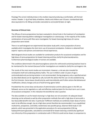 Cassia Senna Omer B. 2014
Posology The correct individual dose is the smallest required producing a comfortable, soft-formed
motion. Powder: 1–2g of leaf daily at bedtime. Adults and children over 10 years: standardized daily
dose equivalent to 10–30mg sennosides (calculated as sennoside B) taken at night.
Overview of Clinical trials:
The efficacy of senna preparations has been evaluated in clinical trials in the treatment of constipation
and for bowel cleansing before radiological investigations or colonoscopy. In the majority of the studies
combinations of senna with fibre were investigated. For bowel cleansing high doses of a senna
preparation were tested.
There is no well-designed non-experimental descriptive study with a mono-preparation of senna
available which investigates the short-term use of occasional constipation. Evidence is obtained from
experts’ reports and opinions and extensive clinical experiences.
Well-designed clinical studies are available for combination products for occasional constipation and for
high doses of senna preparations for bowel cleansing and they clarify the pharmacodynamics.
Furthermore pharmacological studies in humans are available.
The conditions determined in the pharmacovigilance actions for anthranoid-containing laxatives have to
be maintained for the moment because further investigations are needed to clarify the carcinogenic risk.
The results of the most recent studies are inconsistent. However, a risk was also revealed for
constipation itself and underlying dietary habits. The use in children under 12 years of age is
contraindicated and use during lactation is not recommended. During pregnancy only a specified extract
(as described above) can be regarded as safe, but with the advice that the use is to be avoided during
the first trimester. Senna leaves should only be used intermittently and if other actions like behavioural
modification, dietary changes and use of bulk forming agents failed.
Provided that the correct dose and duration of administration and the advices given in the SPC are
followed, senna can be regarded as a safe and effective medicinal plant for the short-term use in cases
of occasional constipation. In this indication the benefit/risk ratio is positive.
The data available on use for bowel cleansing in a high dose are not consistent. An adequate bowel
cleansing can be achieved as well by other preparation methods than with a high dose of senna with a
less favourable benefit-risk-ratio. In particular if different methods are combined, lower doses of senna
seem to be effective enough. Use at a high dose cannot therefore be recommended. In an unpublished
multicentre, prospective, controlled, randomised, two-parallel-group, observer-blind study in 133
patients, which was presented in the application procedure of a senna preparation (150 mg
hydoxyanthracene glycosides, calculated as sennoside B) for bowel cleansing a statistically significant
non-inferiority of this preparation in combination with 2 l PEG-ELS could not be shown in comparison to
 