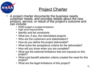 A project charter documents the business needs, customer needs, and provides details about the new product, service, or result of the project’s outcome and can include: ROM budget or budget limitations High level requirements Identify and list constraints What are, if any, the interrelated projects Who are the customers and stakeholders? How do you define the project deliverable? What is/are the acceptance criteria for the deliverable? How will you know when you are complete? What are the external limitations that are imposed on this project? What cost benefit selection criteria created the need for this project? What are the legal limitations of this project? Project Charter 