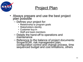 Project Plan Always prepare and use the best project plan possible Defines your project for: Relationship to program goals Stakeholders identity Customer buy-in Staff and team members Details the hand-off to operations and maintenance Reference to the balance of project documents: Scope/SOW, risk management plan, configuration control and change process, time sequenced budget and cost limitations, others 