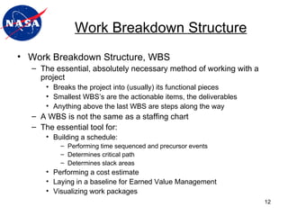 Work Breakdown Structure Work Breakdown Structure, WBS The essential, absolutely necessary method of working with a project Breaks the project into (usually) its functional pieces Smallest WBS’s are the actionable items, the deliverables Anything above the last WBS are steps along the way A WBS is not the same as a staffing chart The essential tool for: Building a schedule: Performing time sequenced and precursor events Determines critical path Determines slack areas Performing a cost estimate Laying in a baseline for Earned Value Management Visualizing work packages  