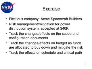 Exercise Fictitious company: Acme Spacecraft Builders Risk management/mitigation for power distribution system: accepted at $40K Track the changes/effects on the scope and configuration documents Track the changes/effects on budget as funds are allocated to buy down and mitigate the risk Track the effects on schedule and critical path 
