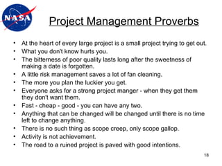 Project Management Proverbs At the heart of every large project is a small project trying to get out.  What you don't know hurts you. The bitterness of poor quality lasts long after the sweetness of making a date is forgotten.  A little risk management saves a lot of fan cleaning. The more you plan the luckier you get. Everyone asks for a strong project manger - when they get them they don't want them. Fast - cheap - good - you can have any two.  Anything that can be changed will be changed until there is no time left to change anything.  There is no such thing as scope creep, only scope gallop.  Activity is not achievement.  The road to a ruined project is paved with good intentions. 