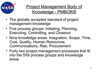 The globally accepted standard of project management knowledge Five process groups: Initiating, Planning, Executing, Controlling, and Closeout Nine knowledge areas: Integration, Scope, Time, Cost, Quality, Human Resources, Communications, Risk, Procurement Forty two project management processes that fit into the 5X9 process groups and knowledge areas Project Management Body of Knowledge - PMBOK ® 