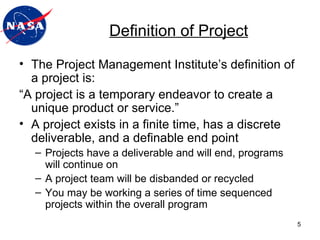 The Project Management Institute’s   definition of a project is: “ A project is a temporary endeavor to create a unique product or service.” A project exists in a finite time, has a discrete deliverable, and a definable end point Projects have a deliverable and will end, programs will continue on A project team will be disbanded or recycled You may be working a series of time sequenced projects within the overall program Definition of Project 