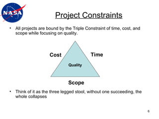 All projects are bound by the Triple Constraint of time, cost, and scope while focusing on quality. Think of it as the three legged stool, without one succeeding, the whole collapses Project Constraints Cost Quality Time Scope 