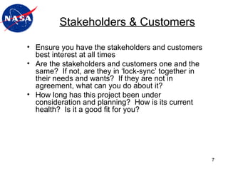 Stakeholders & Customers Ensure you have the stakeholders and customers best interest at all times Are the stakeholders and customers one and the same?  If not, are they in ‘lock-sync’ together in their needs and wants?  If they are not in agreement, what can you do about it? How long has this project been under consideration and planning?  How is its current health?  Is it a good fit for you? 
