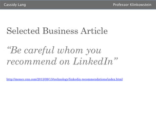 Cassidy Lang

Professor Klinkowstein

Selected Business Article

“Be careful whom you
recommend on LinkedIn”
http://money.cnn.com/2013/09/13/technology/linkedin-recommendations/index.html

 