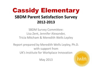 Cassidy Elementary
SBDM Parent Satisfaction Survey
2012-2013
SBDM Survey Committee:
Lisa Zent, Jennifer Alexander,
Tricia Mitcham & Meredith Wells Lepley
Report prepared by Meredith Wells Lepley, Ph.D.
with support from
UK’s Institute for Workplace Innovation
May 2013
 