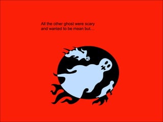 All the other ghost were scary and wanted to be mean but… 