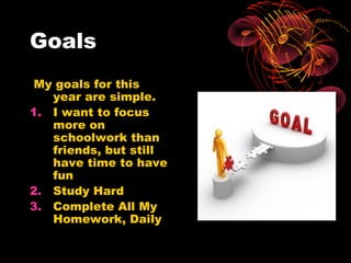 Goals
 My goals for this
   year are simple.
1. I want to focus
   more on
   schoolwork than
   friends, but still
   have time to have
   fun
2. Study Hard
3. Complete All My
   Homework, Daily
 