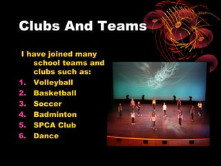 Clubs And Teams
 I have joined many
    school teams and
    clubs such as:
1. Volleyball
2. Basketball
3. Soccer
4. Badminton
5. SPCA Club
6. Dance
 