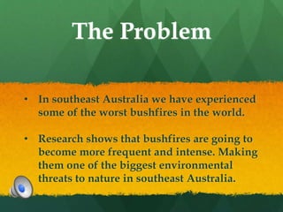 The Problem
• In southeast Australia we have experienced
some of the worst bushfires in the world.
• Research shows that bushfires are going to
become more frequent and intense. Making
them one of the biggest environmental
threats to nature in southeast Australia.
 