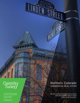Northern Colorado
commercial real estate
cassidyturley.com
We are advocates for our clients
and passionate about their
long-term success.
772 Whalers Way, Suite 200
Fort Collins, Colorado 80525
T 970.776.3900
F 970.267.7419
 