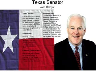 Texas Senator Terms Served: Elected in 2002, Cornyn has only served 1 term in the Senate. However, he was currently elected this past year in 2008 to serve for another 6 years, earning himself a second term.  Previous Political Work: Cornyn served in Texas as a district judge, a member of the Texas Supreme Court, and as Texas Attorney General. Re-Election: In 2008, Cornyn was re-elected to represent the US Senate   for another 6 years leaving him up for re-election in 2014.  Personal Info: John Cornyn was born in Houston, Texas and raised in San Antonio, Texas. Cornyn is a graduate of Trinity University and St. Mary’s School of Law earning a masters in law from the University of Virginia Law School in 1995. Senator Cornyn is a married man of 29 years and has two daughters.  John Cornyn 