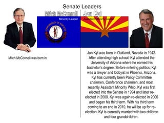 Senate Leaders Mitch McConnell Jon Kyl Minority Leader Assistant Minority Leader Jon Kyl was born in Oakland, Nevada in 1942. After attending high school, Kyl attended the University of Arizona where he earned his bachelor’s degree. Before entering politics, Kyl was a lawyer and lobbyist in Phoenix, Arizona. Kyl has currently been Policy Committee chairmen, Conference chairmen, and most recently Assistant Minority Whip. Kyl was first elected into the Senate in 1994 and later re-elected in 2000. Kyl was again re-elected in 2006 and began his third term. With his third term coming to an end in 2010, he will be up for re-election. Kyl is currently married with two children and four grandchildren.  Mitch McConnell was born in  