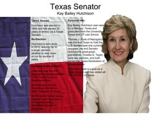 Texas Senator Kay Bailey Hutchison Previous Political Work: Hutchison was the first Republican Woman elected to the Texas House of Representatives. She was also the first Republican elected as State Treasurer of Texas. As the senior United States Senator from Texas she is the highest ranking Republican woman in Congress.  Personal Info: Kay Bailey Hutchison was raised in La Marque, Texas and graduated from the University of Texas and UT Law School. Thomas J. Rusk of Nacogdoches was the first Texan to hold the U.S. Senate seat she currently occupies. He and Senator Hutchison's great-great-grandfather, Charles S. Taylor, were law partners, and both signed the Texas Declaration of Independence.  Hutchison made it a goal as a State Senator and has visited all 254 countries in Texas. Terms Served: Hutchison was elected in 1993 and has served 30 years (5 terms)  as a Texas Senator. Re-Election: Hutchison’s term ends in 2012, leaving her to a tough decision; whether to step down or run for another 6 years. 