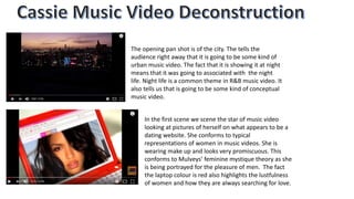 In the first scene we scene the star of music video
looking at pictures of herself on what appears to be a
dating website. She conforms to typical
representations of women in music videos. She is
wearing make up and looks very promiscuous. This
conforms to Mulveys’ feminine mystique theory as she
is being portrayed for the pleasure of men. The fact
the laptop colour is red also highlights the lustfulness
of women and how they are always searching for love.
The opening pan shot is of the city. The tells the
audience right away that it is going to be some kind of
urban music video. The fact that it is showing it at night
means that it was going to associated with the night
life. Night life is a common theme in R&B music video. It
also tells us that is going to be some kind of conceptual
music video.
 