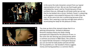 In the scene the male characters convert from our typical
representations of men. We can see that he gets quite
intimidated by ‘cassie’ and her friends because of how
confident they are. Although he still looks lustful we can see
that he has backed into a corner. Similarly ‘Cassie’ is subverting
as she appears more powerful because she is taller than the
man. At the same time she is conforming because of her
clothes. She is wearing a crop top and tight jeans which is
accentuating her body for the pleasure of men.
The close up shot of her stomach shows that it is a
defining characteristic. Similarly to Mulveys
feminine mystique theory her body is being
portrayed and subjected for the pleasure of men. In
the scene she was dancing very provocatively which
is common occurrence in R&B videos. She conforms
to a typical female characters in that genre because
you can see that her belly button pierced and that
she has jewellery on. Like Goodwins theory suggests
money and having jewellery is a common theme.
 