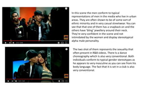 In this scene the men conform to typical
representations of men in the media who live in urban
areas. They are often shown to be of some sort of
ethnic minority and in very casual streetwear. You can
see that that one of them has a snapback on and the
others have ‘bling’ jewellery around their neck.
They're very confident in the scene and not
intimidated by the women and display stereotypical
alpha male personality.
The two shot of them represents the sexuality that
often present in R&B videos. There Is a dance
choreography which Is also very conventional. Both
individuals conform to typical gender stereotypes as
he appears to very masculine as you can see from his
body language. The fact that it is set in a club is also
very conventional.
 