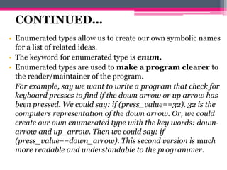 • Enumerated types allow us to create our own symbolic names
for a list of related ideas.
• The keyword for enumerated type is enum.
• Enumerated types are used to make a program clearer to
the reader/maintainer of the program.
For example, say we want to write a program that check for
keyboard presses to find if the down arrow or up arrow has
been pressed. We could say: if (press_value==32). 32 is the
computers representation of the down arrow. Or, we could
create our own enumerated type with the key words: down-
arrow and up_arrow. Then we could say: if
(press_value==down_arrow). This second version is much
more readable and understandable to the programmer.
CONTINUED…
 