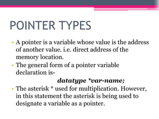 POINTER TYPES
• A pointer is a variable whose value is the address
of another value. i.e. direct address of the
memory location.
• The general form of a pointer variable
declaration is-
datatype *var-name;
• The asterisk * used for multiplication. However,
in this statement the asterisk is being used to
designate a variable as a pointer.
 