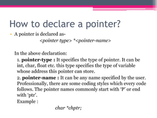 How to declare a pointer?
• A pointer is declared as-
<pointer type> *<pointer-name>
In the above declaration:
1. pointer-type : It specifies the type of pointer. It can be
int, char, float etc. this type specifies the type of variable
whose address this pointer can store.
2. pointer-name : It can be any name specified by the user.
Professionally, there are some coding styles which every code
follows. The pointer names commonly start with ‘P’ or end
with ‘ptr’.
Example :
char *chptr;
 