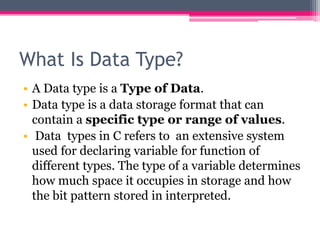 What Is Data Type?
• A Data type is a Type of Data.
• Data type is a data storage format that can
contain a specific type or range of values.
• Data types in C refers to an extensive system
used for declaring variable for function of
different types. The type of a variable determines
how much space it occupies in storage and how
the bit pattern stored in interpreted.
 