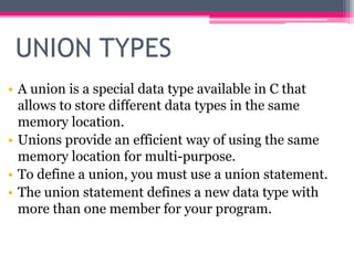 UNION TYPES
• A union is a special data type available in C that
allows to store different data types in the same
memory location.
• Unions provide an efficient way of using the same
memory location for multi-purpose.
• To define a union, you must use a union statement.
• The union statement defines a new data type with
more than one member for your program.
 