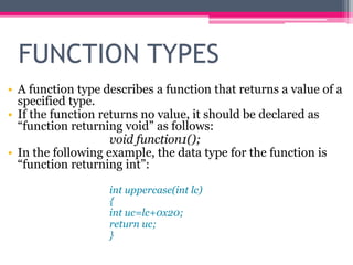 FUNCTION TYPES
• A function type describes a function that returns a value of a
specified type.
• If the function returns no value, it should be declared as
“function returning void” as follows:
void function1();
• In the following example, the data type for the function is
“function returning int”:
int uppercase(int lc)
{
int uc=lc+0x20;
return uc;
}
 