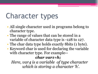 Character types
• All single character used in programs belong to
character type.
• The range of values that can be stored in a
variable of character data type is -128 to 127.
• The char data type holds exactly 8bits (1 byte).
• Keyword char is used for declaring the variable
with character type. For example--
char var1=h;
Here, var4 is a variable of type character
which is storing a character ‘h’.
 