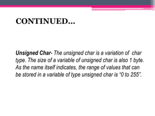 Unsigned Char- The unsigned char is a variation of char
type. The size of a variable of unsigned char is also 1 byte.
As the name itself indicates, the range of values that can
be stored in a variable of type unsigned char is “0 to 255”.
CONTINUED…
 