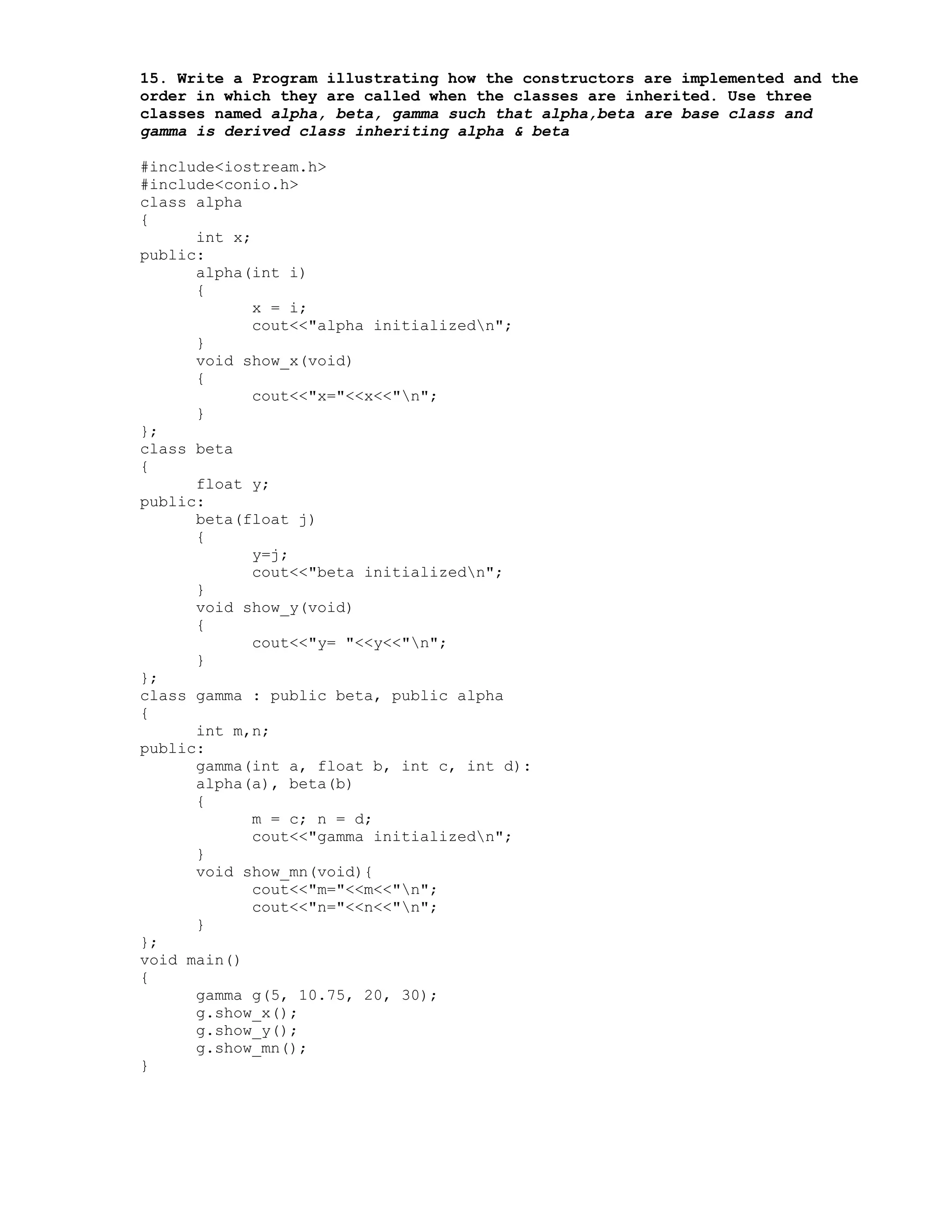 15. Write a Program illustrating how the constructors are implemented and the
order in which they are called when the classes are inherited. Use three
classes named alpha, beta, gamma such that alpha,beta are base class and
gamma is derived class inheriting alpha & beta
#include<iostream.h>
#include<conio.h>
class alpha
{
int x;
public:
alpha(int i)
{
x = i;
cout<<"alpha initializedn";
}
void show_x(void)
{
cout<<"x="<<x<<"n";
}
};
class beta
{
float y;
public:
beta(float j)
{
y=j;
cout<<"beta initializedn";
}
void show_y(void)
{
cout<<"y= "<<y<<"n";
}
};
class gamma : public beta, public alpha
{
int m,n;
public:
gamma(int a, float b, int c, int d):
alpha(a), beta(b)
{
m = c; n = d;
cout<<"gamma initializedn";
}
void show_mn(void){
cout<<"m="<<m<<"n";
cout<<"n="<<n<<"n";
}
};
void main()
{
gamma g(5, 10.75, 20, 30);
g.show_x();
g.show_y();
g.show_mn();
}
 