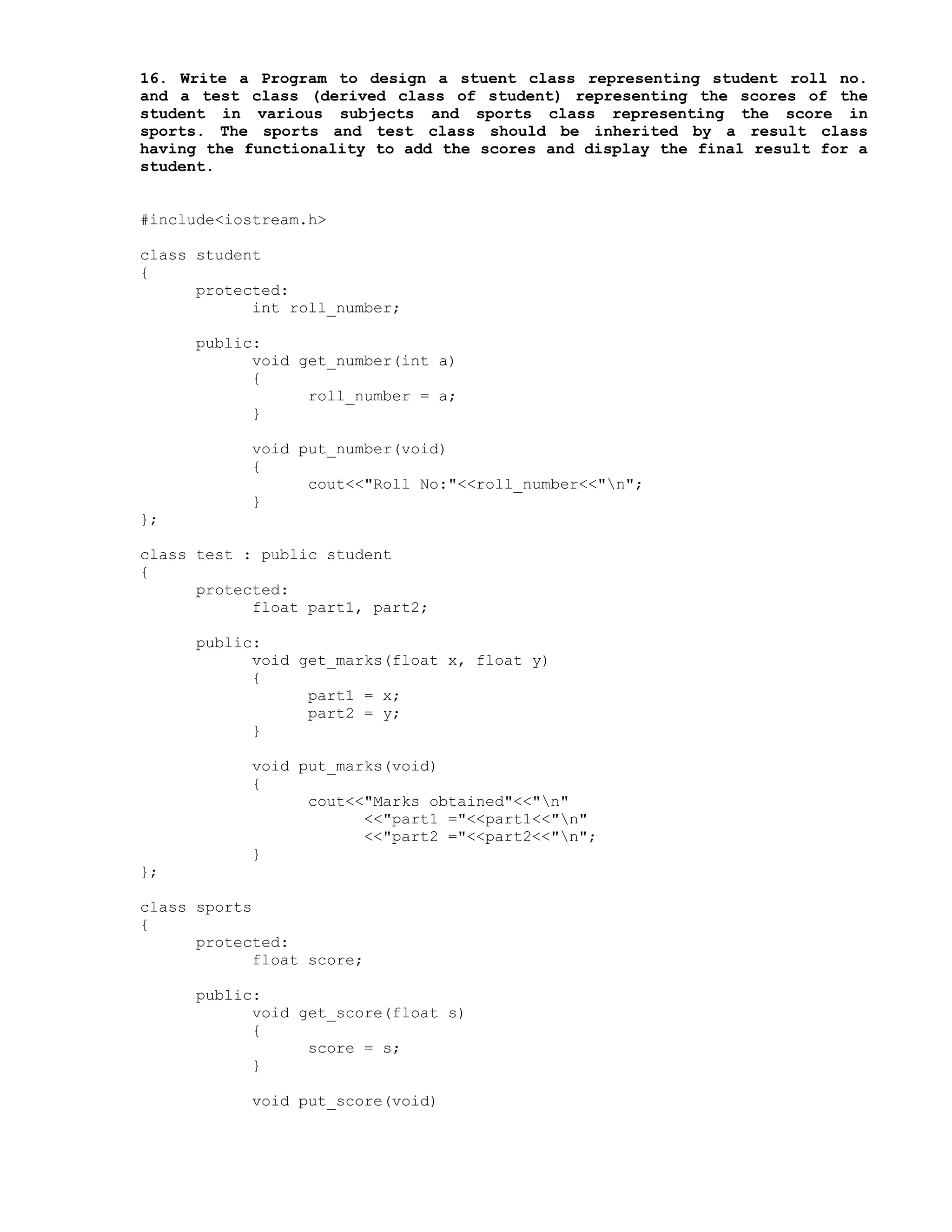 16. Write a Program to design a stuent class representing student roll no.
and a test class (derived class of student) representing the scores of the
student in various subjects and sports class representing the score in
sports. The sports and test class should be inherited by a result class
having the functionality to add the scores and display the final result for a
student.
#include<iostream.h>
class student
{
protected:
int roll_number;
public:
void get_number(int a)
{
roll_number = a;
}
void put_number(void)
{
cout<<"Roll No:"<<roll_number<<"n";
}
};
class test : public student
{
protected:
float part1, part2;
public:
void get_marks(float x, float y)
{
part1 = x;
part2 = y;
}
void put_marks(void)
{
cout<<"Marks obtained"<<"n"
<<"part1 ="<<part1<<"n"
<<"part2 ="<<part2<<"n";
}
};
class sports
{
protected:
float score;
public:
void get_score(float s)
{
score = s;
}
void put_score(void)
 