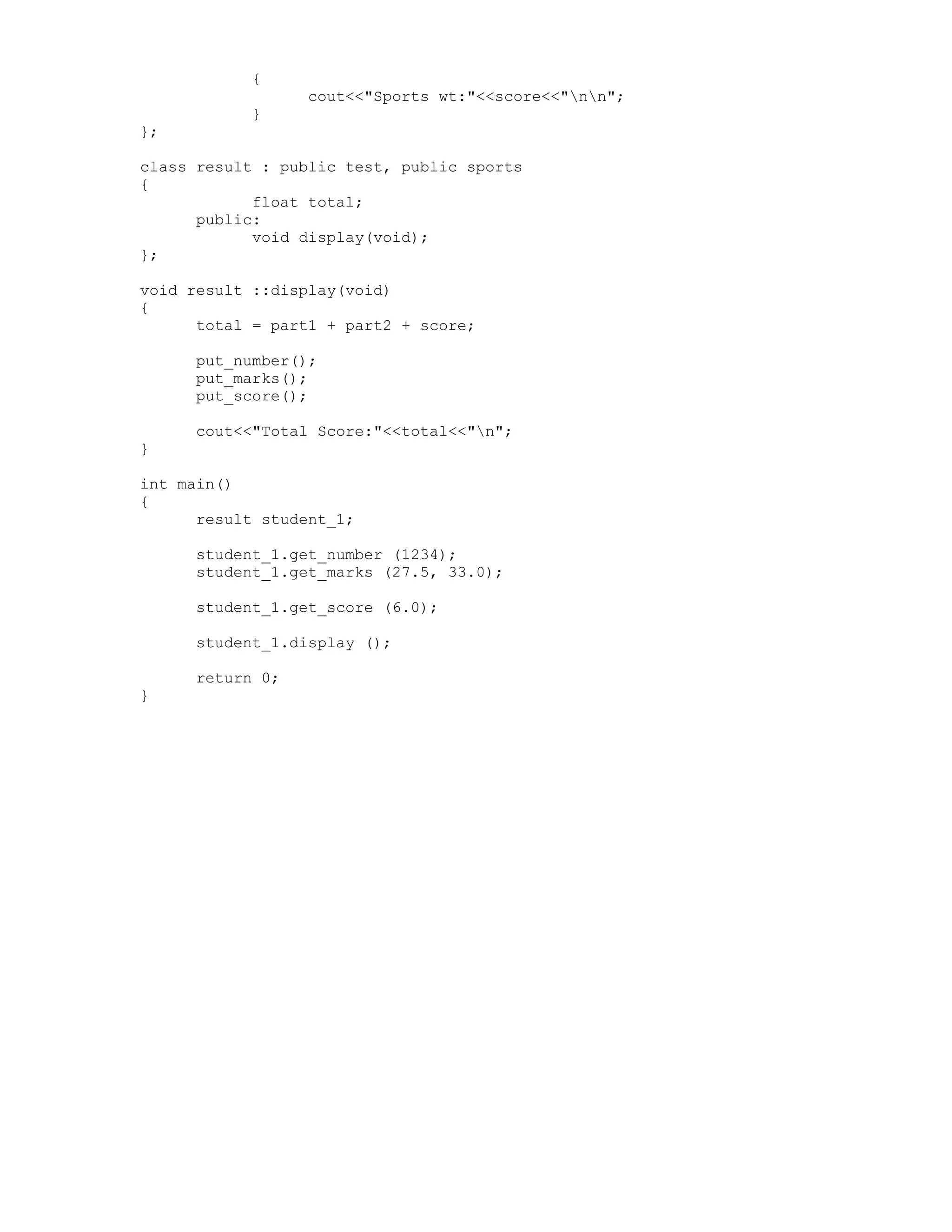 {
cout<<"Sports wt:"<<score<<"nn";
}
};
class result : public test, public sports
{
float total;
public:
void display(void);
};
void result ::display(void)
{
total = part1 + part2 + score;
put_number();
put_marks();
put_score();
cout<<"Total Score:"<<total<<"n";
}
int main()
{
result student_1;
student_1.get_number (1234);
student_1.get_marks (27.5, 33.0);
student_1.get_score (6.0);
student_1.display ();
return 0;
}
 